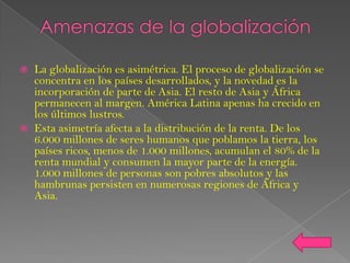    La globalización es asimétrica. El proceso de globalización se
    concentra en los países desarrollados, y la novedad es la
    incorporación de parte de Asia. El resto de Asia y África
    permanecen al margen. América Latina apenas ha crecido en
    los últimos lustros.
   Esta asimetría afecta a la distribución de la renta. De los
    6.000 millones de seres humanos que poblamos la tierra, los
    países ricos, menos de 1.000 millones, acumulan el 80% de la
    renta mundial y consumen la mayor parte de la energía.
    1.000 millones de personas son pobres absolutos y las
    hambrunas persisten en numerosas regiones de África y
    Asia.
 