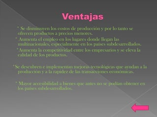 * Se disminuyen los costos de producción y por lo tanto se
   ofrecen productos a precios menores.
 * Aumenta el empleo en los lugares donde llegan las
   multinacionales, especialmente en los países subdesarrollados.
  *Aumenta la competitividad entre los empresarios y se eleva la
   calidad de los productos.

*Se descubren e implementan mejoras tecnológicas que ayudan a la
  producción y a la rapidez de las transacciones económicas.

 * Mayor accesibilidad a bienes que antes no se podían obtener en
  los países subdesarrollados.
 