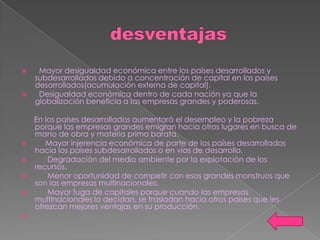     Mayor desigualdad económica entre los países desarrollados y
    subdesarrollados debido a concentración de capital en los países
    desarrollados(acumulación externa de capital).
    Desigualdad económica dentro de cada nación ya que la
    globalización beneficia a las empresas grandes y poderosas.

    En los países desarrollados aumentará el desempleo y la pobreza
    porque las empresas grandes emigran hacia otros lugares en busca de
    mano de obra y materia prima barata.
      Mayor injerencia económica de parte de los países desarrollados
    hacia los países subdesarrollados o en vías de desarrollo.
       Degradación del medio ambiente por la explotación de los
    recursos.
       Menor oportunidad de competir con esos grandes monstruos que
    son las empresas multinacionales.
       Mayor fuga de capitales porque cuando las empresas
    multinacionales lo decidan, se trasladan hacia otros países que les
    ofrezcan mejores ventajas en su producción.

 