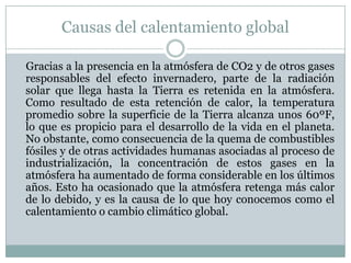 Causas del calentamiento global

Gracias a la presencia en la atmósfera de CO2 y de otros gases
responsables del efecto invernadero, parte de la radiación
solar que llega hasta la Tierra es retenida en la atmósfera.
Como resultado de esta retención de calor, la temperatura
promedio sobre la superficie de la Tierra alcanza unos 60ºF,
lo que es propicio para el desarrollo de la vida en el planeta.
No obstante, como consecuencia de la quema de combustibles
fósiles y de otras actividades humanas asociadas al proceso de
industrialización, la concentración de estos gases en la
atmósfera ha aumentado de forma considerable en los últimos
años. Esto ha ocasionado que la atmósfera retenga más calor
de lo debido, y es la causa de lo que hoy conocemos como el
calentamiento o cambio climático global.
 