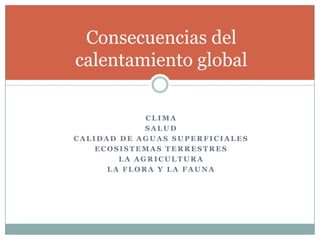 Consecuencias del
calentamiento global

             CLIMA
             SALUD
CALIDAD DE AGUAS SUPERFICIALES
    ECOSISTEMAS TERRESTRES
        LA AGRICULTURA
      LA FLORA Y LA FAUNA
 
