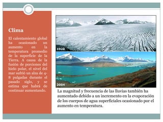 Clima
El calentamiento global
ha     ocasionado     un
aumento        en      la
temperatura promedio
de la superficie de la
Tierra. A causa de la
fusión de porciones del
hielo polar, el nivel del
mar sufrió un alza de 4-
8 pulgadas durante el
pasado siglo, y se
estima que habrá de
continuar aumentando.       La magnitud y frecuencia de las lluvias también ha
                            aumentado debido a un incremento en la evaporación
                            de los cuerpos de agua superficiales ocasionado por el
                            aumento en temperatura.
 