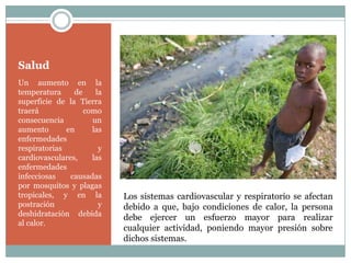 Salud
Un aumento en la
temperatura     de    la
superficie de la Tierra
traerá             como
consecuencia         un
aumento       en     las
enfermedades
respiratorias          y
cardiovasculares,    las
enfermedades
infecciosas    causadas
por mosquitos y plagas
tropicales, y en la        Los sistemas cardiovascular y respiratorio se afectan
postración             y   debido a que, bajo condiciones de calor, la persona
deshidratación debida
                           debe ejercer un esfuerzo mayor para realizar
al calor.
                           cualquier actividad, poniendo mayor presión sobre
                           dichos sistemas.
 