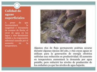 Calidad de
aguas
superficiales
A    pesar    de    que
incrementará          la
magnitud y frecuencia
de eventos de lluvia, el
nivel de agua en los
lagos y ríos disminuirá
debido a la evaporación
adicional causada por el
aumento       en      la
temperatura.
                           Algunos ríos de flujo permanente podrían secarse
                           durante algunas épocas del año, y ríos cuyas aguas se
                           utilizan para la generación de energía eléctrica
                           sufrirían una reducción en productividad. El aumento
                           en temperatura aumentará la demanda por agua
                           potable, pero reducirá los niveles de producción de
                           los embalses ya que los niveles de agua bajarán.
 