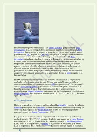 El calentamiento global está asociado a un cambio climático que puede tener causa
antropogénica o no. El principal efecto que causa el calentamiento global es el efecto
invernadero, fenómeno que se refiere a la absorción por ciertos gases atmosféricos—
principalmente H2O, seguido por CO2 y O3—de parte de la energía que el suelo emite,
como consecuencia de haber sido calentado por la radiación solar.3 El efecto
invernadero natural que estabiliza el clima de la Tierra no es cuestión que se incluya en
el debate sobre el calentamiento global. Sin este efecto invernadero natural las
temperaturas caerían aproximadamente en unos 30 °C; con tal cambio, los océanos
podrían congelarse y la vida, tal como la conocemos, sería imposible. Para que este
efecto se produzca, son necesarios estos gases de efecto invernadero, pero en
proporciones adecuadas. Lo que preocupa a los climatólogos es que una elevación de
esa proporción producirá un aumento de la temperatura debido al calor atrapado en la
baja atmósfera.

El IPCC sostiene que: «la mayoría de los aumentos observados en la temperatura
media del globo desde la mitad del siglo XX, son muy probablemente debidos al
aumento observado en las concentraciones de GEI antropogénicas».4 Esto es conocido
como la teoría antropogénica, y predice que el calentamiento global continuará si lo
hacen las emisiones de gases de efecto invernadero. En el último reporte con
proyecciones de modelos climáticos presentados por IPCC, indican que es probable que
temperatura global de la superficie, aumente entre 1,1 a 6,4 °C (2,0 a 11,5 °F) durante el
siglo XXI.5

GASES INVERNADERO

El efecto invernadero es el proceso mediante el cual la absorción y emisión de radiación
infrarroja por los gases en la atmósfera calienta la atmósfera inferior de un planeta y su
superficie. Fue propuesto por Joseph Fourier en 1824 y fue investigado primero
cuantitativamente por Svante Arrhenius en 1896.27

Los gases de efecto invernadero de origen natural tienen un efecto de calentamiento
medio de unos 33 ° C (59 ° F).28 Los gases de efecto invernadero son el vapor de agua,
que causa entre el 36 y el 70 por ciento del efecto invernadero; el dióxido de carbono
(CO2), causa el 9–26 por ciento, el metano (CH4), causa 4–9 por ciento;. y el ozono
(O3), es responsable del 3–7 por ciento.29 30 31 Las nubes también afectan el balance de

     3
 