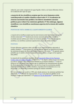 radiación, pero están compuestos de agua líquida o hielo y así tienen diferentes efectos
en la radiación del vapor de agua.

a mayoría de los científicos aceptan que los seres humanos están
contribuyendo al cambio climático observado.122 123 Academias de
ciencias nacionales han pedido a los líderes mundiales ejecutar
políticas para reducir las emisiones globales.124 Sin embargo, algunos
científicos y no-científicos cuestionan aspectos de la ciencia del cambio
climático

PUNTOS DE VISTA SOBRE EL CALENTAMIENTO GLOBAL


a mayoría de los científicos aceptan que los seres humanos están contribuyendo al cambio
climático observado.122 123 Academias de ciencias nacionales han pedido a los líderes
mundiales ejecutar políticas para reducir las emisiones globales.124 Sin embargo, algunos
científicos y no-científicos cuestionan aspectos de la ciencia del cambio climático.1

POLÍTICOS

Existen diferentes opiniones sobre cuál debe ser la respuesta política adecuada al
cambio climático.136 Estos puntos de vista que buscan sopesar los beneficios de limitar
las emisiones de gases de efecto invernadero respecto a los costes.137 En general, parece
probable que el cambio climático impondrá mayores daños y riesgos en las regiones
más pobres.

La mayoría de los países son miembros de la Convención Marco de las Naciones
Unidas sobre el Cambio Climático (CMNUCC).138 El objetivo último de la Convención
es evitar el "peligro" de la interferencia humana en el sistema climático.139 Como se
afirma en la Convención, esta requiere que se estabilicen las concentraciones de gases
de efecto invernadero en la atmósfera a un nivel en el que los ecosistemas puedan
adaptarse naturalmente al cambio climático, la producción de alimentos no se vea
amenazada, y el desarrollo económico prosiga de manera sostenible.

El Convenio Marco se acordó en 1992, pero desde entonces, las emisiones globales han
aumentado.140 141 Durante las negociaciones, el G-77 (un grupo de cabildeo en las
Naciones Unidas que representa a 133 países en vías de desarrollo)142 presionó por un




     4
 