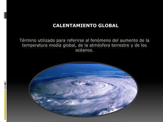 CALENTAMIENTO GLOBAL


Término utilizado para referirse al fenómeno del aumento de la
 temperatura media global, de la atmósfera terrestre y de los
                           océanos.
 