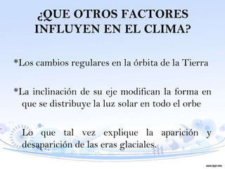 ¿QUE OTROS FACTORES
     INFLUYEN EN EL CLIMA?

*Los cambios regulares en la órbita de la Tierra

*La inclinación de su eje modifican la forma en
  que se distribuye la luz solar en todo el orbe

  Lo que tal vez explique la aparición y
  desaparición de las eras glaciales.
 