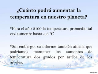 ¿Cuánto podrá aumentar la
temperatura en nuestro planeta?

*Para el año 2100 la temperatura promedio tal
vez aumente hasta 5,8 ºC

*Sin embargo, su informe también afirma que
podríamos mantener los aumentos de
temperatura dos grados por arriba de los
niveles.
 