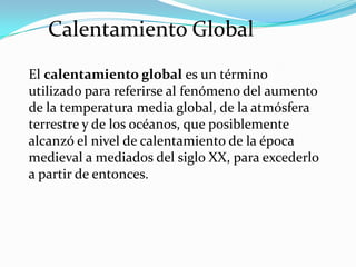 Calentamiento Global
El calentamiento global es un término
utilizado para referirse al fenómeno del aumento
de la temperatura media global, de la atmósfera
terrestre y de los océanos, que posiblemente
alcanzó el nivel de calentamiento de la época
medieval a mediados del siglo XX, para excederlo
a partir de entonces.
 