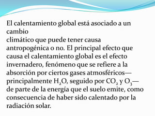 El calentamiento global está asociado a un
cambio
climático que puede tener causa
antropogénica o no. El principal efecto que
causa el calentamiento global es el efecto
invernadero, fenómeno que se refiere a la
absorción por ciertos gases atmosféricos—
principalmente H2O, seguido por CO2 y O3—
de parte de la energía que el suelo emite, como
consecuencia de haber sido calentado por la
radiación solar.
 
