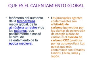 QUE ES EL CALENTAMIENTO GLOBAL

• fenómeno del aumento       • Los principales agentes
  de la temperatura            contaminantes son
  media global, de la          el bióxido de
  atmósfera terrestre y de     carbono (generados por
  los océanos, que             las plantas de generación
  posiblemente alcanzó         de energía a base de
  el nivel de                  carbón) y el dióxido de
  calentamiento de la          carbono CO2 (emitidos
  época medieval.              por los automóviles). Los
                               países que más
                               contaminan son: Estados
                               Unidos. China, India y
                               Japón.
 