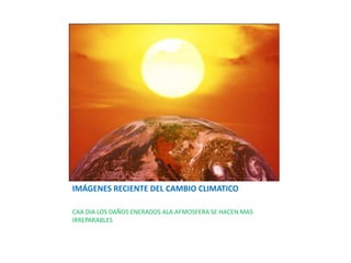 IMÁGENES RECIENTE DEL CAMBIO CLIMATICO

CAA DIA LOS DAÑOS ENERADOS ALA AFMOSFERA SE HACEN MAS
IRREPARABLES
 
