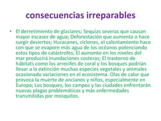 consecuencias irreparables
• El derretimiento de glaciares; Sequías severas que causan
  mayor escasez de agua; Deforestación que aumenta o hace
  surgir desiertos; Huracanes, ciclones, el calentamiento hace
  con que se evapore más agua de los océanos potenciando
  estos tipos de catástrofes; El aumento en los niveles del
  mar producirá inundaciones costeras; El trastorno de
  hábitats como los arrecifes de coral y los bosques podrían
  llevar a la extinción muchas especies vegetales y animales
  ocasionado variaciones en el ecosistema. Olas de calor que
  provoca la muerte de ancianos y niños, especialmente en
  Europa; Los bosques, los campos y las ciudades enfrentarán
  nuevas plagas problemáticas y más enfermedades
  transmitidas por mosquitos.
 