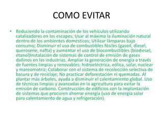 COMO EVITAR
• Reduciendo la contaminación de los vehículos utilizando
  catalizadores en los escapes; Usar al máximo la iluminación natural
  dentro de los ambientes domésticos; Utilizar lámparas bajo
  consumo; Disminuir el uso de combustibles fósiles (gasoil, diesel,
  querosene, nafta) y aumentar el uso de biocombustibles (biodiesel,
  etanol)Instalación de sistemas de control de emisión de gases
  dañinos en las industrias. Ampliar la generación de energía a través
  de fuentes limpias y renovables: hidroeléctrica, eólica, solar, nuclear
  y mareomotriz; Colaborar con el sistema de recolección selectiva de
  basura y de reciclaje; No practicar deforestación ni quemadas. Al
  plantar más árboles, ayuda a disminuir el calentamiento global. Uso
  de técnicas limpias y avanzadas en la agricultura para evitar la
  emisión de carbono. Construcción de edificios con la implantación
  de sistemas que procuren ahorrar energía (uso de energía solar
  para calentamiento de agua y refrigeración).
 