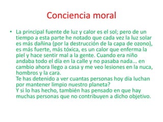 Conciencia moral
• La principal fuente de luz y calor es el sol; pero de un
  tiempo a esta parte he notado que cada vez la luz solar
  es más dañina (por la destrucción de la capa de ozono),
  es más fuerte, más tóxica, es un calor que enferma la
  piel y hace sentir mal a la gente. Cuando era niño
  andaba todo el día en la calle y no pasaba nada... en
  cambio ahora llego a casa y me veo lesiones en la nuca,
  hombros y la cara.
  Te has detenido a ver cuantas personas hoy día luchan
  por mantener limpio nuestro planeta?
  Y si lo has hecho, también has pensado en que hay
  muchas personas que no contribuyen a dicho objetivo.
 