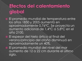  El promedio mundial de temperatura entre
  los años 1850 y 2005 aumentó en
  aproximadamente 0,76ºC. Se proyecta un
  aumento adicional de 1,4°C a 5,8°C en el
  año 2100.
 El espesor del hielo ártico al final del
  verano/principio del otoño disminuyó en
  aproximadamente un 40%.
 El promedio mundial del nivel del mar
  aumento de 12 a 22 cm durante el último
  siglo.
 