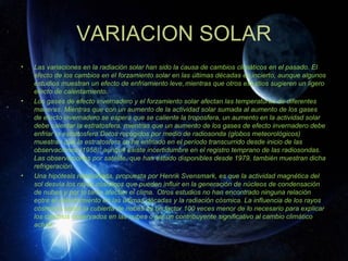 VARIACION SOLAR
•   Las variaciones en la radiación solar han sido la causa de cambios climáticos en el pasado. El
    efecto de los cambios en el forzamiento solar en las últimas décadas es incierto, aunque algunos
    estudios muestran un efecto de enfriamiento leve, mientras que otros estudios sugieren un ligero
    efecto de calentamiento.
•   Los gases de efecto invernadero y el forzamiento solar afectan las temperaturas de diferentes
    maneras. Mientras que con un aumento de la actividad solar sumada al aumento de los gases
    de efecto invernadero se espera que se caliente la troposfera, un aumento en la actividad solar
    debe calentar la estratosfera, mientras que un aumento de los gases de efecto invernadero debe
    enfriar la estratosfera.Datos recogidos por medio de radiosonda (globos meteorológicos)
    muestran que la estratosfera se ha enfriado en el período transcurrido desde inicio de las
    observaciones (1958), aunque existe incertidumbre en el registro temprano de las radiosondas.
    Las observaciones por satélite, que han estado disponibles desde 1979, también muestran dicha
    refrigeración.
•   Una hipótesis relacionada, propuesta por Henrik Svensmark, es que la actividad magnética del
    sol desvía los rayos cósmicos que pueden influir en la generación de núcleos de condensación
    de nubes y por lo tanto afectan el clima. Otros estudios no han encontrado ninguna relación
    entre el calentamiento en las últimas décadas y la radiación cósmica. La influencia de los rayos
    cósmicos sobre la cubierta de nubes es un factor 100 veces menor de lo necesario para explicar
    los cambios observados en las nubes o ser un contribuyente significativo al cambio climático
    actual.
 