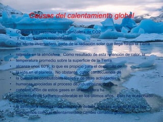 Causas del calentamiento global

•   Gracias a la presencia en la atmósfera de CO2
•    y de otros gases responsables
•   del efecto invernadero, parte de la radiación solar que llega hasta la Tierra
    es
•   retenida en la atmósfera. Como resultado de esta retención de calor, la
•   temperatura promedio sobre la superficie de la Tierra
•   alcanza unos 60ºF, lo que es propicio para el desarrollo de
•   la vida en el planeta. No obstante, como consecuencia de
•   la quema de combustibles fósiles y de otras actividades
•   humanas asociadas al proceso de industrialización, la
•   concentración de estos gases en la atmósfera ha
•   aumentado de forma considerable en los últimos años. Esto ha ocasionado
    que
•   la atmósfera retenga más calor de lo debido, y es la causa de lo que hoy
•   conocemos como el calentamiento o cambio climático global.
 