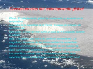 Consecuencias del calentamiento global

•   Clima - El calentamiento global ha ocasionado un aumento en la
    temperatura
•   promedio de la superficie de la Tierra. A causa de la fusión de
    porciones del
•   hielo polar, el nivel del mar sufrió un alza de 4-8 pulgadas durante
    el pasado
•   siglo, y se estima que habrá de continuar aumentando. La
•   magnitud y frecuencia de las lluvias también ha aumentado
•   debido a un incremento en la evaporación de los cuerpos de
•   agua superficiales ocasionado por el aumento en temperatura.
•   Los científicos estiman que la temperatura promedio de la
•   superficie terrestre puede llegar a aumentar hasta 4.5ºF en el
 