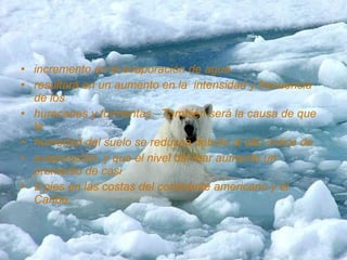 • incremento en la evaporación de agua
• resultará en un aumento en la intensidad y frecuencia
  de los
• huracanes y tormentas. También será la causa de que
  la
• humedad del suelo se reduzca debido al alto índice de
• evaporación, y que el nivel del mar aumente un
  promedio de casi
• 2 pies en las costas del continente americano y el
  Caribe.
 