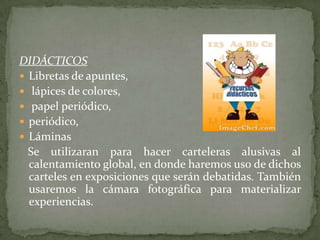 DIDÁCTICOS
 Libretas de apuntes,
 lápices de colores,
 papel periódico,
 periódico,
 Láminas
  Se utilizaran para hacer carteleras alusivas al
  calentamiento global, en donde haremos uso de dichos
  carteles en exposiciones que serán debatidas. También
  usaremos la cámara fotográfica para materializar
  experiencias.
 