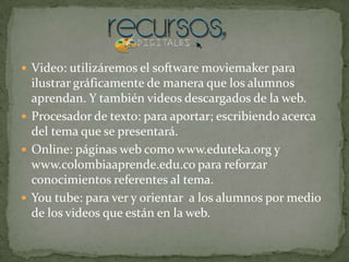  Video: utilizáremos el software moviemaker para
  ilustrar gráficamente de manera que los alumnos
  aprendan. Y también videos descargados de la web.
 Procesador de texto: para aportar; escribiendo acerca
  del tema que se presentará.
 Online: páginas web como www.eduteka.org y
  www.colombiaaprende.edu.co para reforzar
  conocimientos referentes al tema.
 You tube: para ver y orientar a los alumnos por medio
  de los videos que están en la web.
 