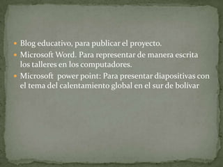  Blog educativo, para publicar el proyecto.
 Microsoft Word. Para representar de manera escrita
  los talleres en los computadores.
 Microsoft power point: Para presentar diapositivas con
  el tema del calentamiento global en el sur de bolívar
 