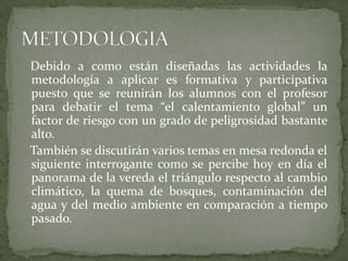 Debido a como están diseñadas las actividades la
metodología a aplicar es formativa y participativa
puesto que se reunirán los alumnos con el profesor
para debatir el tema “el calentamiento global” un
factor de riesgo con un grado de peligrosidad bastante
alto.
También se discutirán varios temas en mesa redonda el
siguiente interrogante como se percibe hoy en día el
panorama de la vereda el triángulo respecto al cambio
climático, la quema de bosques, contaminación del
agua y del medio ambiente en comparación a tiempo
pasado.
 