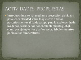  Introducción al tema; mediante proyección de videos
 para tener claridad sobre lo que se va a tratar
 posteriormente salida de campo para la exploración de
 los daños ocasionados por el calentamiento global,
 como por ejemplo ríos y caños secos, árboles muertos
 por las altas temperaturas
 