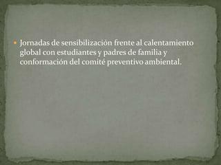 Jornadas de sensibilización frente al calentamiento
 global con estudiantes y padres de familia y
 conformación del comité preventivo ambiental.
 