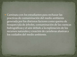  Caminata con los estudiantes para rechazar las
 practicas de contaminación del medio ambiente
 generada por los distintos factores como quema de
 bosques tala de árboles, contaminación de las cuencas
 hidrográficas y el aire debido a la explotación de los
 recursos naturales y creación de carteleras alusivas a
 los cuidados del medio ambiente.
 