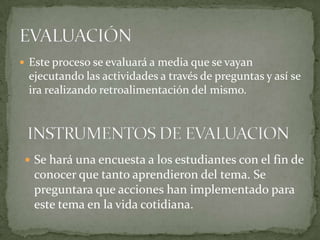  Este proceso se evaluará a media que se vayan
 ejecutando las actividades a través de preguntas y así se
 ira realizando retroalimentación del mismo.




  Se hará una encuesta a los estudiantes con el fin de
   conocer que tanto aprendieron del tema. Se
   preguntara que acciones han implementado para
   este tema en la vida cotidiana.
 
