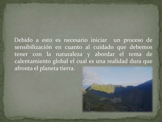 Debido a esto es necesario iniciar un proceso de
sensibilización en cuanto al cuidado que debemos
tener con la naturaleza y abordar el tema de
calentamiento global el cual es una realidad dura que
afronta el planeta tierra.
 