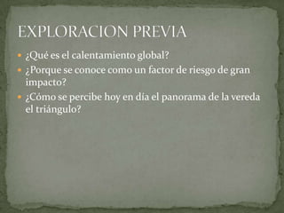  ¿Qué es el calentamiento global?
 ¿Porque se conoce como un factor de riesgo de gran
  impacto?
 ¿Cómo se percibe hoy en día el panorama de la vereda
  el triángulo?
 