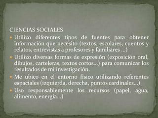 CIENCIAS SOCIALES
 Utilizo diferentes tipos de fuentes para obtener
  información que necesito (textos, escolares, cuentos y
  relatos, entrevistas a profesores y familiares ...)
 Utilizo diversas formas de expresión (exposición oral,
  dibujos, carteleras, textos cortos...) para comunicar los
  resultados de mi investigación.
 Me ubico en el entorno físico utilizando referentes
  espaciales (izquierda, derecha, puntos cardinales...)
 Uso responsablemente los recursos (papel, agua,
  alimento, energía...)
 