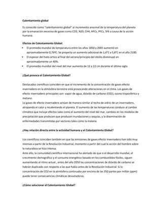 Calentamiento global

Es conocido como “calentamiento global” al incremento anormal de la temperatura del planeta
por la emanación excesiva de gases como CO2, N20, CH4, HFCs, PFCs, SF6 a causa de la acción
humana.

Efectos de Calentamiento Global:
   El promedio mundial de temperatura entre los años 1850 y 2005 aumentó en
    aproximadamente 0,76ºC. Se proyecta un aumento adicional de 1,4°C a 5,8°C en el año 2100.
   El espesor del hielo ártico al final del verano/principio del otoño disminuyó en
    aproximadamente un 40%.
   El promedio mundial del nivel del mar aumento de 12 a 22 cm durante el último siglo.


¿Qué provoca el Calentamiento Global?


Destacados científicos coinciden en que el incremento de la concentración de gases efecto
invernadero en la atmósfera terrestre está provocando alteraciones en el clima. Los gases de
efecto invernadero principales son: vapor de agua, dióxido de carbono (CO2), ozono troposférico y
metano.
Lo gases de efecto invernadero actúan de manera similar al techo de vidrio de un invernadero,
atrapando el calor y recalentando el planeta. El aumento de las temperaturas conduce al cambio
climático que incluye efectos tales como el aumento del nivel del mar, cambios en los modelos de
precipitación que producen que producen inundaciones y sequías, y la diseminación de
enfermedades transmitidas por vectores tales como la malaria.


¿Hay relación directa entre la actividad humana y el Calentamiento Global?


Los científicos coinciden también en que las emisiones de gases efecto invernadero han sido muy
intensas a partir de la Revolución Industrial, momento a partir del cual la acción del hombre sobre
la naturaleza se hizo intensa.
Ante ello, la comunidad científica internacional ha alertado de que si el desarrollo mundial, el
crecimiento demográfico y el consumo energético basado en los combustibles fósiles, siguen
aumentando al ritmo actual , antes del año 2050 las concentraciones de dióxido de carbono se
habrán duplicado con respecto a las que había antes de la Revolución Industrial. Si la
concentración de CO2 en la atmósfera continuaba por encima de las 350 partes por millón (ppm)
puede tener consecuencias climáticas devastadoras.


¿Cómo solucionar el Calentamiento Global?
 