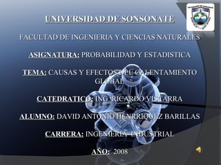 UNIVERSIDAD DE SONSONATE FACULTAD DE INGENIERIA Y CIENCIAS NATURALES ASIGNATURA:  PROBABILIDAD Y ESTADISTICA TEMA:  CAUSAS Y EFECTOS DEL CALENTAMIENTO GLOBAL CATEDRATICO:  ING. RICARDO VISCARRA ALUMNO:  DAVID ANTONIO HENRRIQUEZ BARILLAS CARRERA:  INGENIERIA  INDUSTRIAL AÑO:   2008 