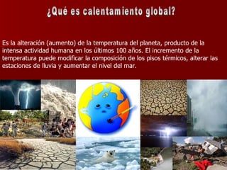 Es la alteración (aumento) de la temperatura del planeta, producto de la intensa actividad humana en los últimos 100 años. El incremento de la temperatura puede modificar la composición de los pisos térmicos, alterar las estaciones de lluvia y aumentar el nivel del mar.  ¿Qué es calentamiento global? 