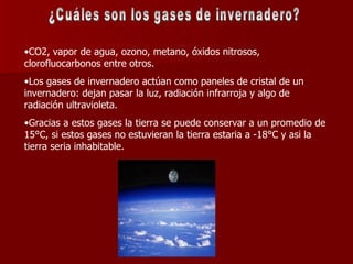 ¿Cuáles son los gases de invernadero? CO2, vapor de agua, ozono, metano, óxidos nitrosos, clorofluocarbonos entre otros. Los gases de invernadero actúan como paneles de cristal de un invernadero: dejan pasar la luz, radiación infrarroja y algo de radiación ultravioleta. Gracias a estos gases la tierra se puede conservar a un promedio de 15°C, si estos gases no estuvieran la tierra estaria a -18°C y asi la tierra seria inhabitable. 