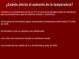 ¿Cuánto afecta el aumento de la temperatura? Cambios en la temperatura de las de 1°C es unas pocas décadas puede ser desastroso para los ecosistemas y para los sistemas sociales y económicos. Si los gases de invernadero siguen aumentando la temperatura subirá hasta 5°C antes del 2100. El hemisferio norte se calentará mas rápidamente. Las zonas mas cercanas al ecuador se calentaran menos. Los niveles del mar subirán de 9 a 18 centímetros antes de 2050 