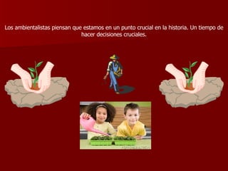 Los ambientalistas piensan que estamos en un punto crucial en la historia. Un tiempo de hacer decisiones cruciales. 
