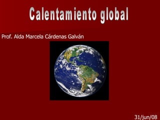 Calentamiento global Prof. Alda Marcela Cárdenas Galván 31/jun/08 