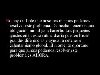 N o hay duda de que nosotros mismos podemos resolver este problema. De hecho, tenemos una obligación moral para hacerlo. Los pequeños ajustes en nuestra rutina diaria pueden hacer grandes diferencias y ayudar a detener el calentamiento global. El momento oportuno para que juntos podamos resolver este problema es AHORA.  