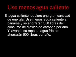 Use menos agua caliente El agua caliente requiere una gran cantidad de energía. Use menos agua caliente al bañarse y se ahorrarán 350 libras del consumo de dióxido de carbono por año.  Y lavando su ropa en agua fría se ahorrarán 500 libras por año. 