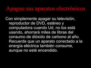 Apague sus aparatos electrónicos Con simplemente apagar su televisión, reproductor de DVD, estéreo y computadora cuando Ud. no los está usando, ahorrará miles de libras del consumo de dióxido de carbono al año. Recuerde que un aparato conectado a la energía eléctrica también consume, aunque no esté encendido. 