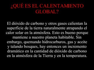 ¿QUÉ ES EL CALENTAMIENTO GLOBAL? El dióxido de carbono y otros gases calientan la superficie de la tierra naturalmente atrapando el calor solar en la atmósfera. Esto es bueno porque mantiene a nuestro planeta habitable. Sin embargo, quemando hidrocarburos, gas y aceite y talando bosques, hay entonces un incremento dramático en la cantidad de dióxido de carbono en la atmósfera de la Tierra y en la temperatura. 