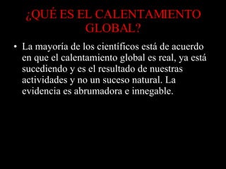 ¿QUÉ ES EL CALENTAMIENTO GLOBAL? La mayoría de los científicos está de acuerdo en que el calentamiento global es real, ya está sucediendo y es el resultado de nuestras actividades y no un suceso natural. La evidencia es abrumadora e innegable. 