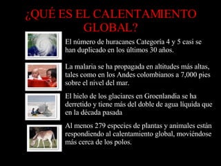 ¿QUÉ ES EL CALENTAMIENTO GLOBAL? Al menos 279 especies de plantas y animales están respondiendo al calentamiento global, moviéndose más cerca de los polos.            El hielo de los glaciares en Groenlandia se ha derretido y tiene más del doble de agua líquida que en la década pasada            La malaria se ha propagada en altitudes más altas, tales como en los Andes colombianos a 7,000 pies sobre el nivel del mar.            El número de huracanes Categoría 4 y 5 casi se han duplicado en los últimos 30 años.            