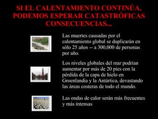 SI EL CALENTAMIENTO CONTINÚA, PODEMOS ESPERAR CATASTRÓFICAS CONSECUENCIAS... Las ondas de calor serán más frecuentes y más intensas             Los niveles globales del mar podrían aumentar por más de 20 pies con la pérdida de la capa de hielo en Groenlandia y la Antártica, devastando las áreas costeras de todo el mundo.             Las muertes causadas por el calentamiento global se duplicarán en sólo 25 años -- a 300,000 de personas por año.             